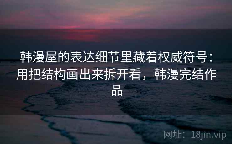 韩漫屋的表达细节里藏着权威符号：用把结构画出来拆开看，韩漫完结作品