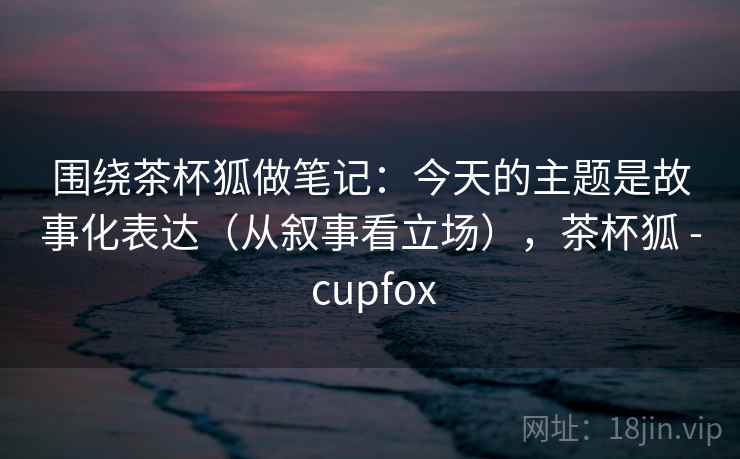 围绕茶杯狐做笔记：今天的主题是故事化表达（从叙事看立场），茶杯狐 - cupfox