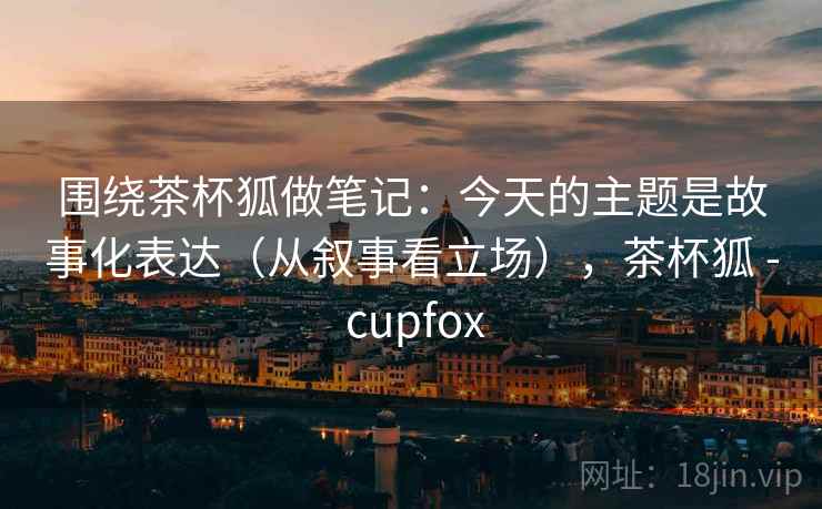 围绕茶杯狐做笔记：今天的主题是故事化表达（从叙事看立场），茶杯狐 - cupfox