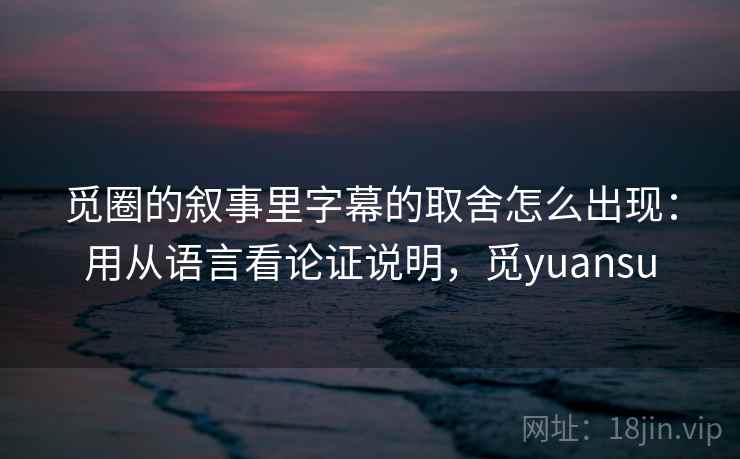 觅圈的叙事里字幕的取舍怎么出现:用从语言看论证说明,觅yuansu 觅圈的叙事里字幕的取舍怎么出现:用从语言看论证说明,觅yuansu