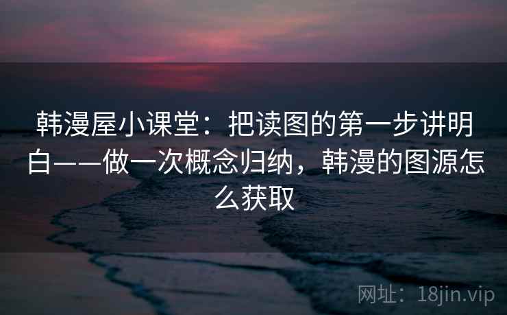 韩漫屋小课堂:把读图的第一步讲明白——做一次概念归纳,韩漫的图源怎么获取 韩漫屋小课堂:把读图的第一步讲明白——做一次概念归纳,韩漫的图源怎么获取