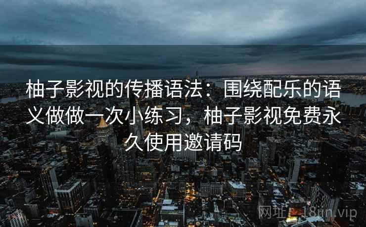 柚子影视的传播语法:围绕配乐的语义做做一次小练习,柚子影视免费永久使用邀请码 柚子影视的传播语法:围绕配乐的语义做做一次小练习,柚子影视免费永久使用邀请码