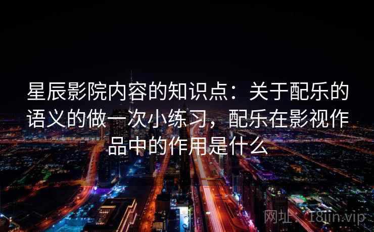 星辰影院内容的知识点：关于配乐的语义的做一次小练习，配乐在影视作品中的作用是什么