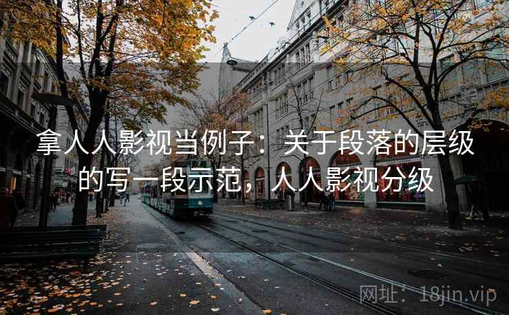 拿人人影视当例子:关于段落的层级的写一段示范,人人影视分级 拿人人影视当例子:关于段落的层级的写一段示范,人人影视分级