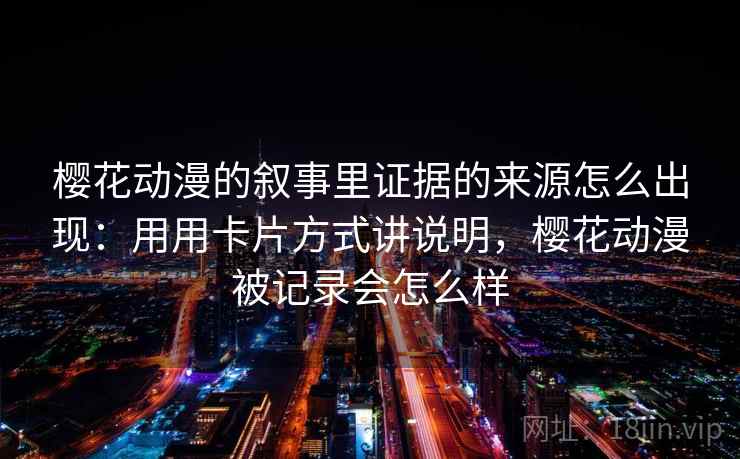 樱花动漫的叙事里证据的来源怎么出现：用用卡片方式讲说明，樱花动漫被记录会怎么样