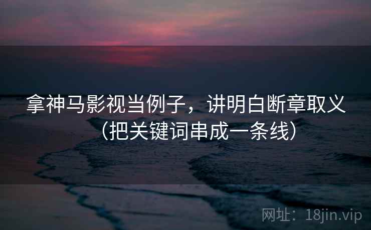 拿神马影视当例子，讲明白断章取义（把关键词串成一条线）