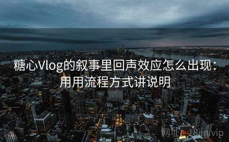 糖心Vlog的叙事里回声效应怎么出现：用用流程方式讲说明