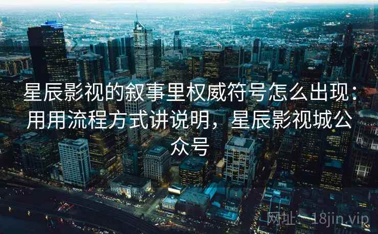 星辰影视的叙事里权威符号怎么出现：用用流程方式讲说明，星辰影视城公众号
